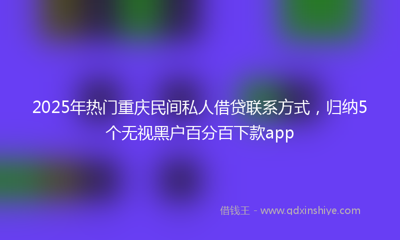 2025年热门重庆民间私人借贷联系方式，归纳5个无视黑户百分百下款app