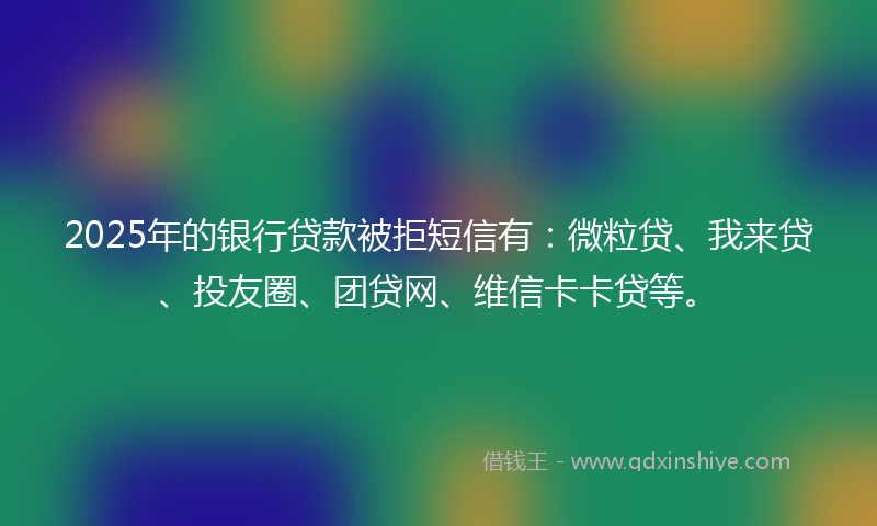 2025年的银行贷款被拒短信有：微粒贷、我来贷、投友圈、团贷网、维信卡卡贷等。