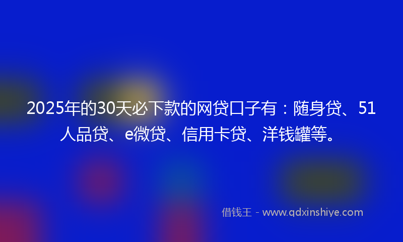 2025年的30天必下款的网贷口子有：随身贷、51人品贷、e微贷、信用卡贷、洋钱罐等。