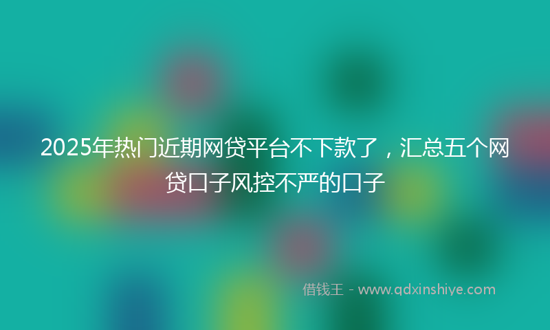 2025年热门近期网贷平台不下款了，汇总五个网贷口子风控不严的口子
