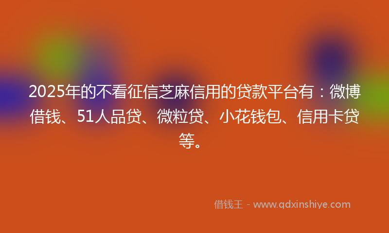 2025年的不看征信芝麻信用的贷款平台有：微博借钱、51人品贷、微粒贷、小花钱包、信用卡贷等。