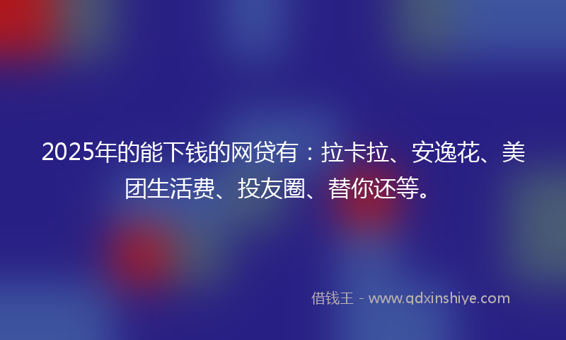 2025年的能下钱的网贷有：拉卡拉、安逸花、美团生活费、投友圈、替你还等。