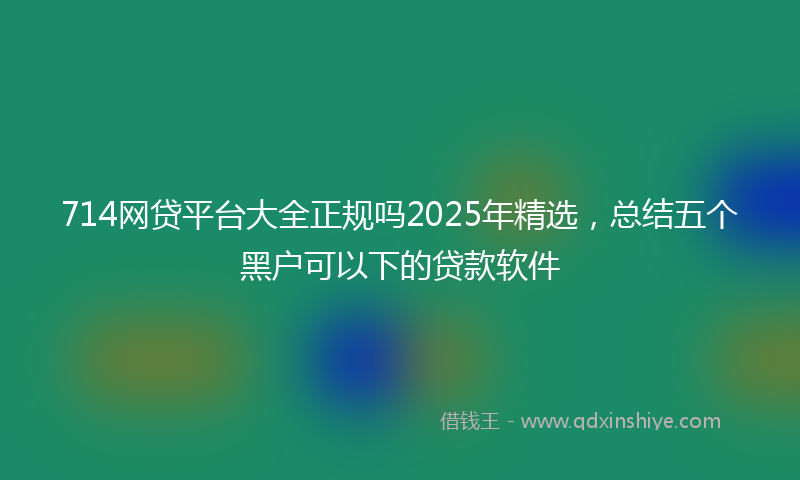 714网贷平台大全正规吗2025年精选,总结五个黑户可以下的贷款软件