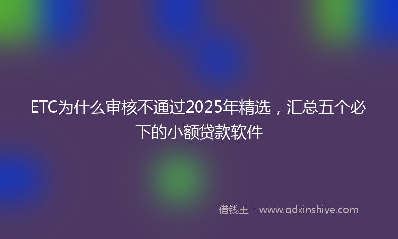ETC为什么审核不通过2025年精选,汇总五个必下的小额贷款软件