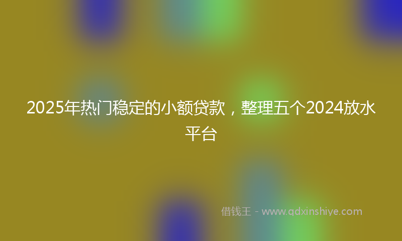 2025年热门稳定的小额贷款，整理五个2024放水平台
