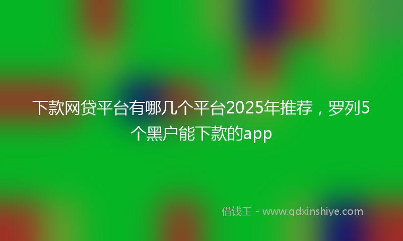 下款网贷平台有哪几个平台2025年推荐，罗列5个黑户能下款的app