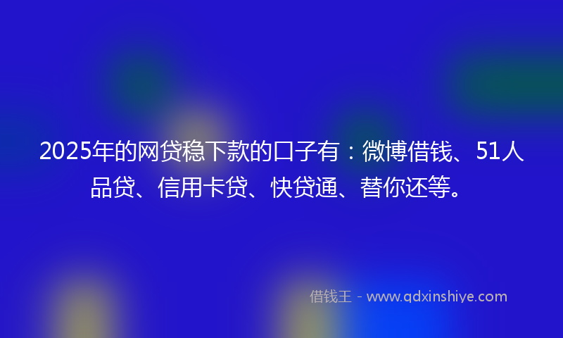 2025年的网贷稳下款的口子有：微博借钱、51人品贷、信用卡贷、快贷通、替你还等。