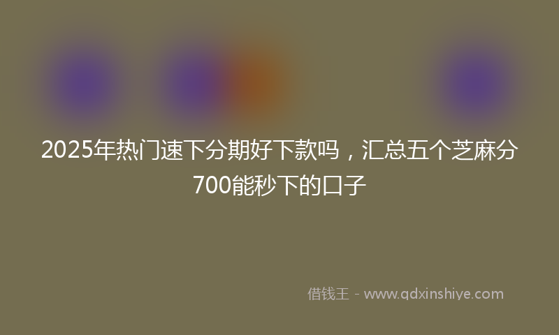 2025年热门速下分期好下款吗，汇总五个芝麻分700能秒下的口子