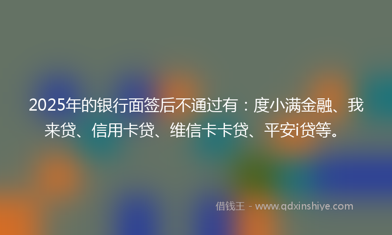 2025年的银行面签后不通过有：度小满金融、我来贷、信用卡贷、维信卡卡贷、平安i贷等。