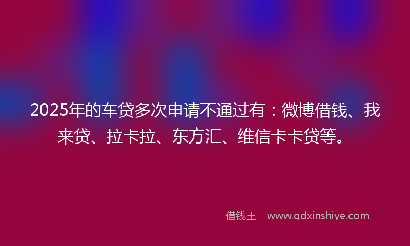 2025年的车贷多次申请不通过有：微博借钱、我来贷、拉卡拉、东方汇、维信卡卡贷等。