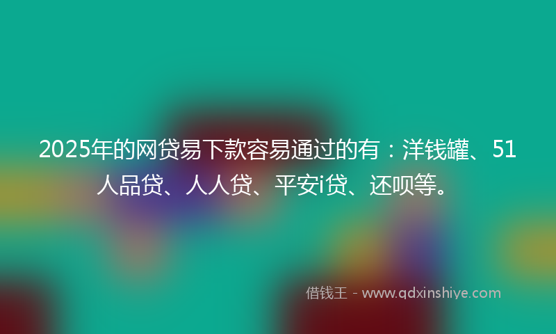 2025年的网贷易下款容易通过的有：洋钱罐、51人品贷、人人贷、平安i贷、还呗等。
