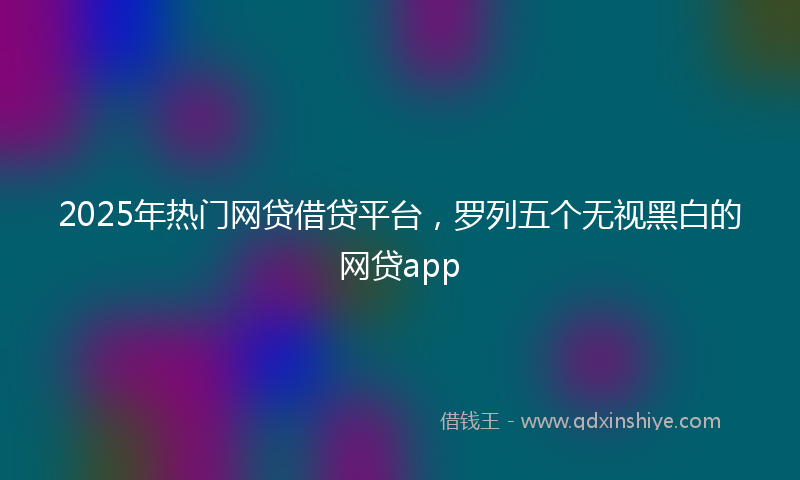 2025年热门网贷借贷平台，罗列五个无视黑白的网贷app