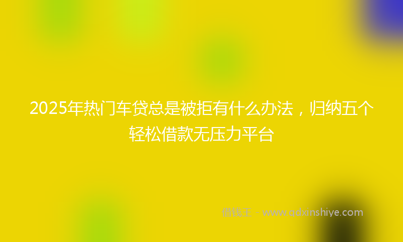 2025年热门车贷总是被拒有什么办法，归纳五个轻松借款无压力平台