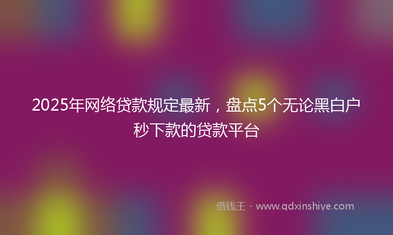 2025年网络贷款规定最新，盘点5个无论黑白户秒下款的贷款平台