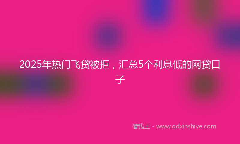 2025年热门飞贷被拒，汇总5个利息低的网贷口子