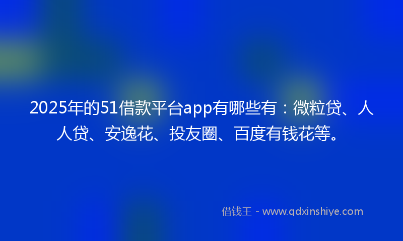 2025年的51借款平台app有哪些有：微粒贷、人人贷、安逸花、投友圈、百度有钱花等。