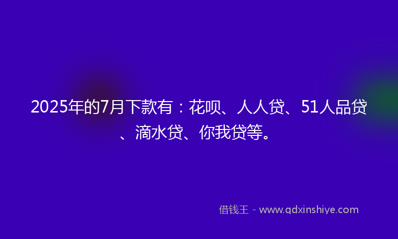 2025年的7月下款有:花呗、人人贷、51人品贷、滴水贷、你我贷等。
