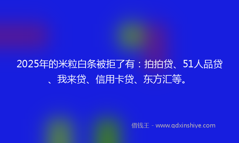 2025年的米粒白条被拒了有：拍拍贷、51人品贷、我来贷、信用卡贷、东方汇等。