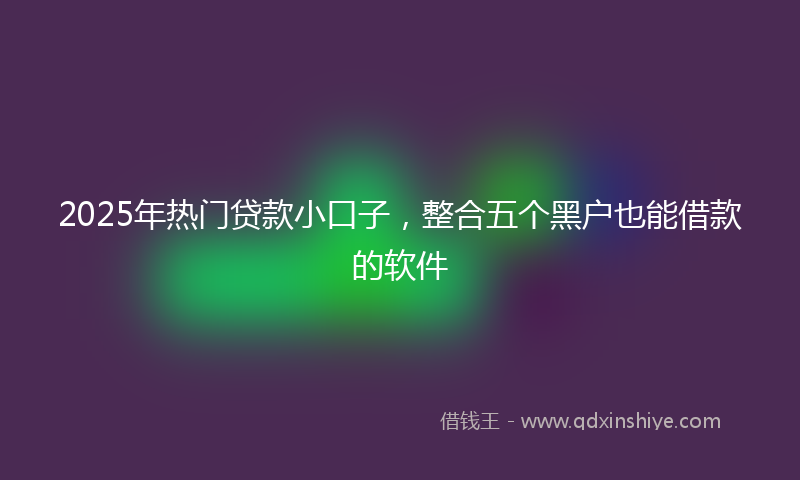 2025年热门贷款小口子，整合五个黑户也能借款的软件