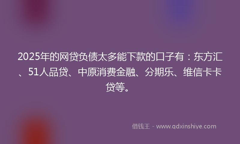 2025年的网贷负债太多能下款的口子有：东方汇、51人品贷、中原消费金融、分期乐、维信卡卡贷等。