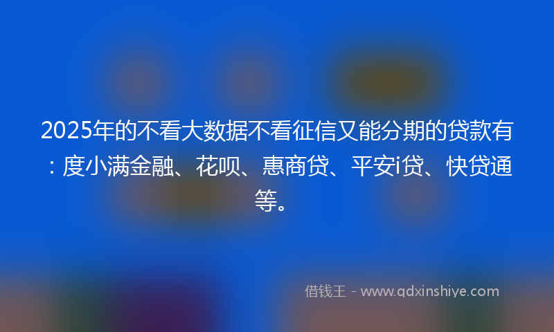 2025年的不看大数据不看征信又能分期的贷款有：度小满金融、花呗、惠商贷、平安i贷、快贷通等。