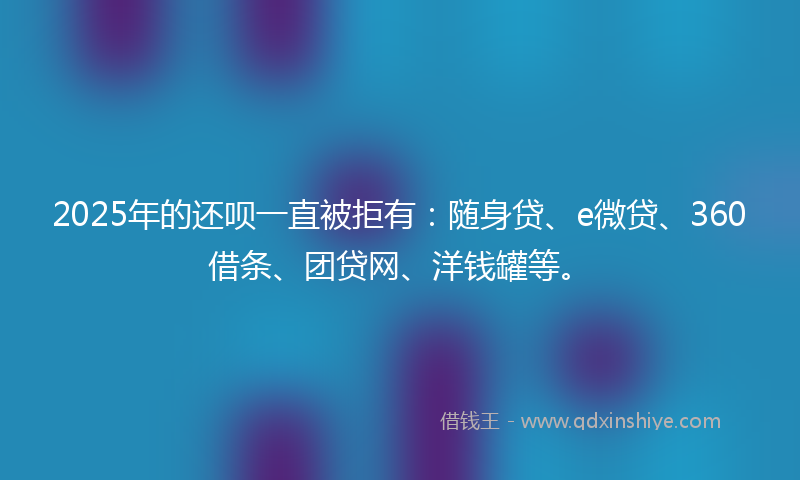 2025年的还呗一直被拒有：随身贷、e微贷、360借条、团贷网、洋钱罐等。