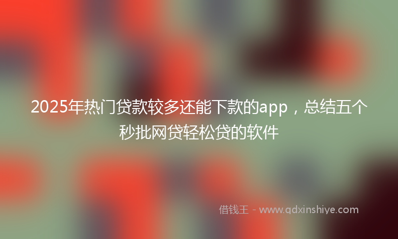 2025年热门贷款较多还能下款的app，总结五个秒批网贷轻松贷的软件