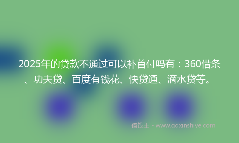 2025年的贷款不通过可以补首付吗有：360借条、功夫贷、百度有钱花、快贷通、滴水贷等。