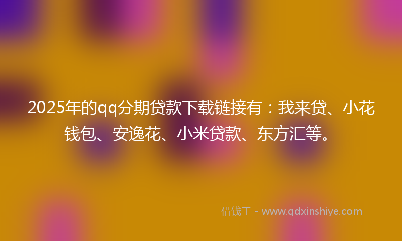 2025年的qq分期贷款下载链接有：我来贷、小花钱包、安逸花、小米贷款、东方汇等。