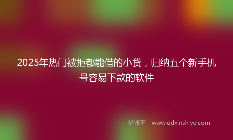 2025年热门被拒都能借的小贷，归纳五个新手机号容易下款的软件