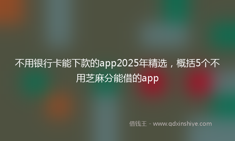 不用银行卡能下款的app2025年精选，概括5个不用芝麻分能借的app