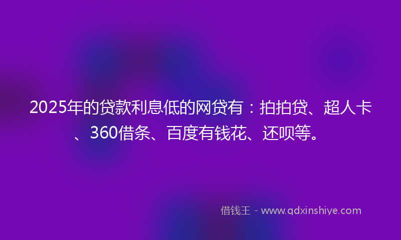 2025年的贷款利息低的网贷有：拍拍贷、超人卡、360借条、百度有钱花、还呗等。