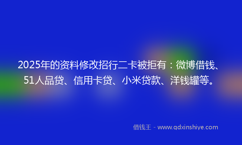 2025年的资料修改招行二卡被拒有：微博借钱、51人品贷、信用卡贷、小米贷款、洋钱罐等。