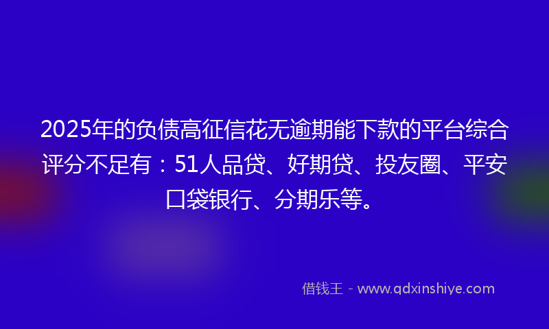 2025年的负债高征信花无逾期能下款的平台综合评分不足有：51人品贷、好期贷、投友圈、平安口袋银行、分期乐等。