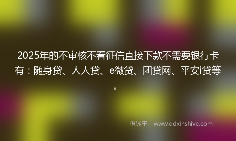 2025年的不审核不看征信直接下款不需要银行卡有：随身贷、人人贷、e微贷、团贷网、平安i贷等。