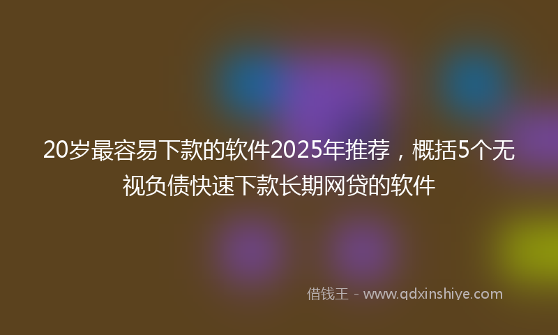 20岁最容易下款的软件2025年推荐，概括5个无视负债快速下款长期网贷的软件