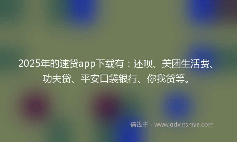 2025年的速贷app下载有：还呗、美团生活费、功夫贷、平安口袋银行、你我贷等。