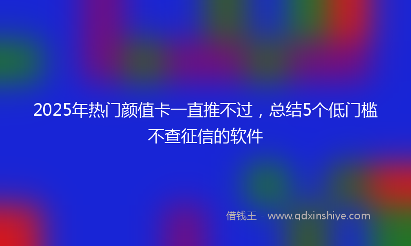 2025年热门颜值卡一直推不过，总结5个低门槛不查征信的软件