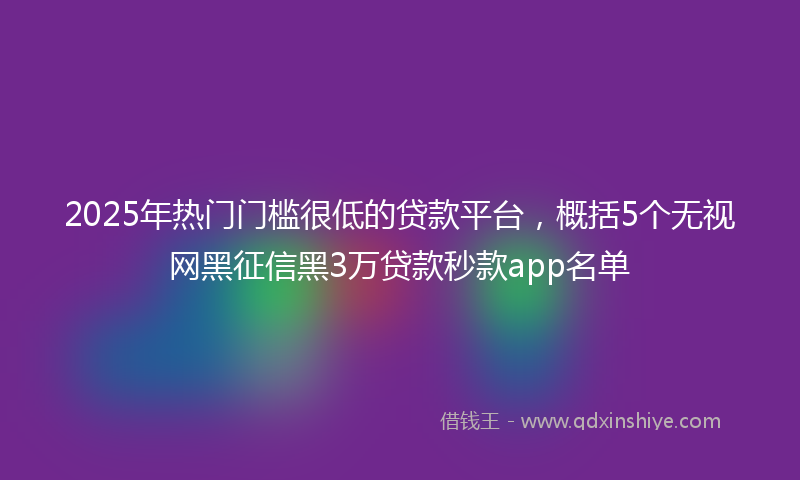 2025年热门门槛很低的贷款平台，概括5个无视网黑征信黑3万贷款秒款app名单