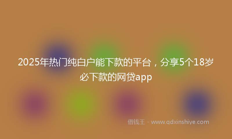 2025年热门纯白户能下款的平台，分享5个18岁必下款的网贷app