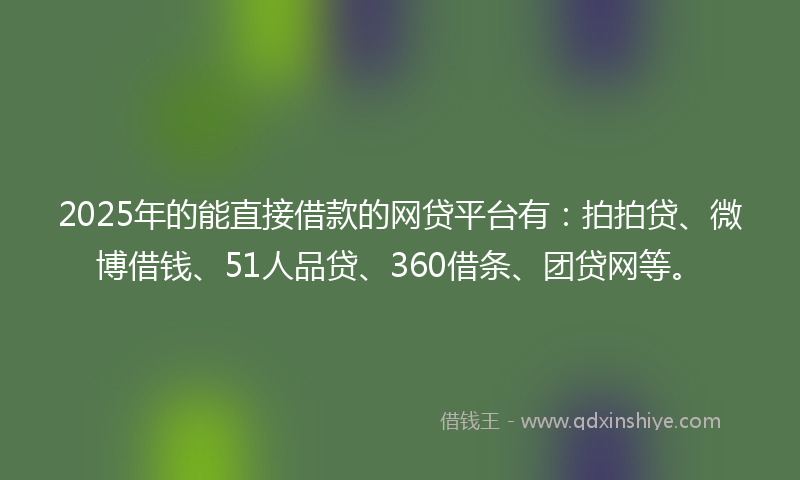 2025年的能直接借款的网贷平台有：拍拍贷、微博借钱、51人品贷、360借条、团贷网等。