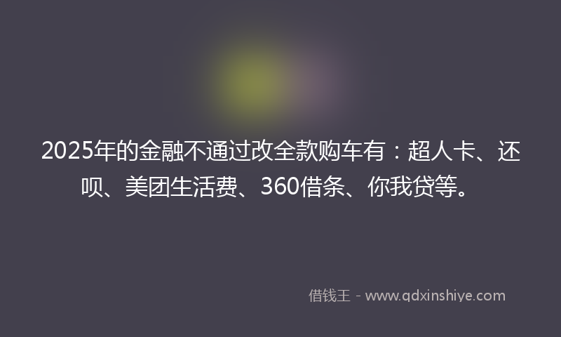 2025年的金融不通过改全款购车有：超人卡、还呗、美团生活费、360借条、你我贷等。