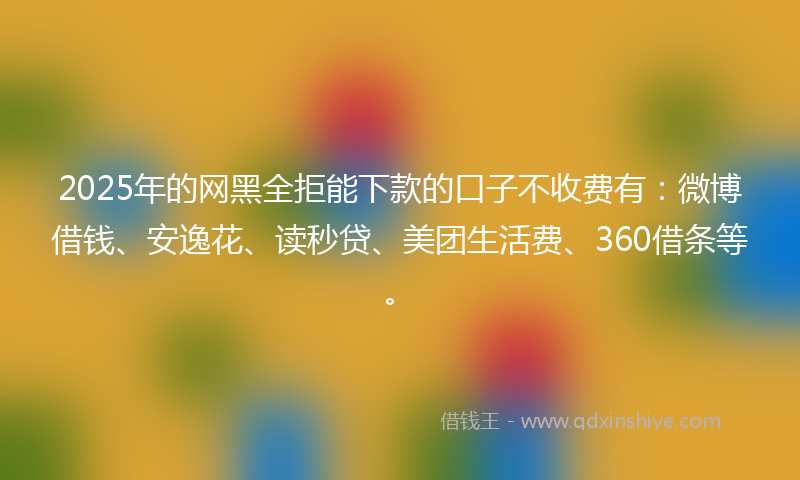 2025年的网黑全拒能下款的口子不收费有：微博借钱、安逸花、读秒贷、美团生活费、360借条等。