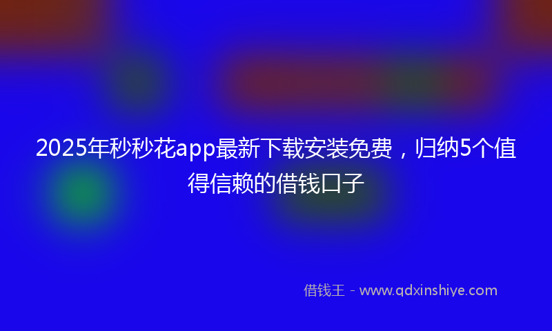 2025年秒秒花app最新下载安装免费，归纳5个值得信赖的借钱口子