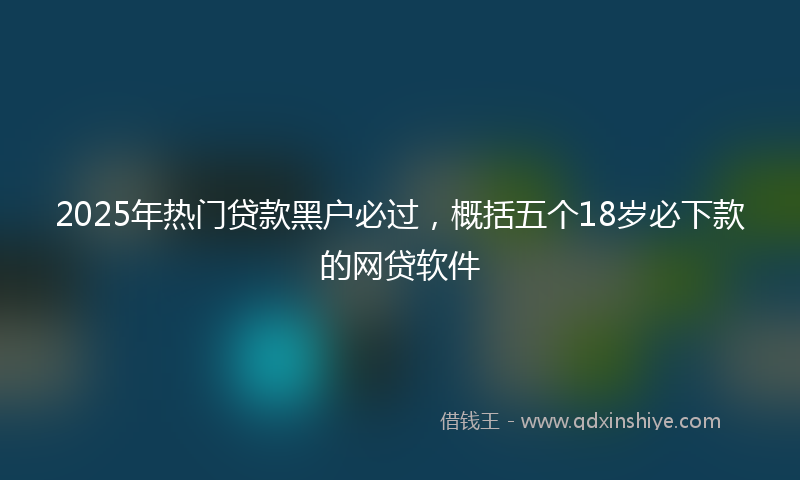 2025年热门贷款黑户必过，概括五个18岁必下款的网贷软件
