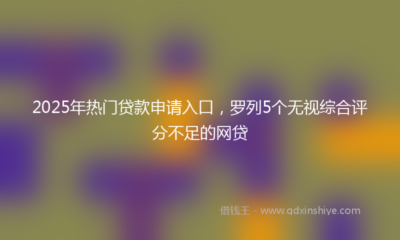 2025年热门贷款申请入口，罗列5个无视综合评分不足的网贷