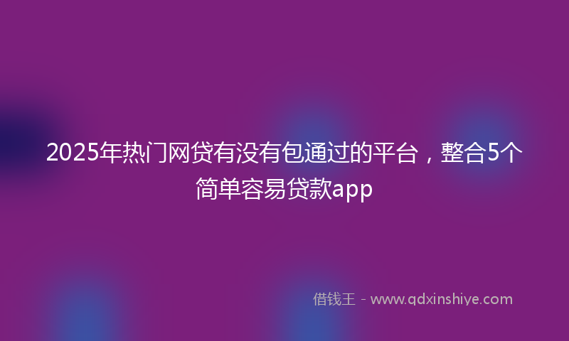 2025年热门网贷有没有包通过的平台，整合5个简单容易贷款app
