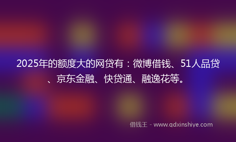 2025年的额度大的网贷有：微博借钱、51人品贷、京东金融、快贷通、融逸花等。