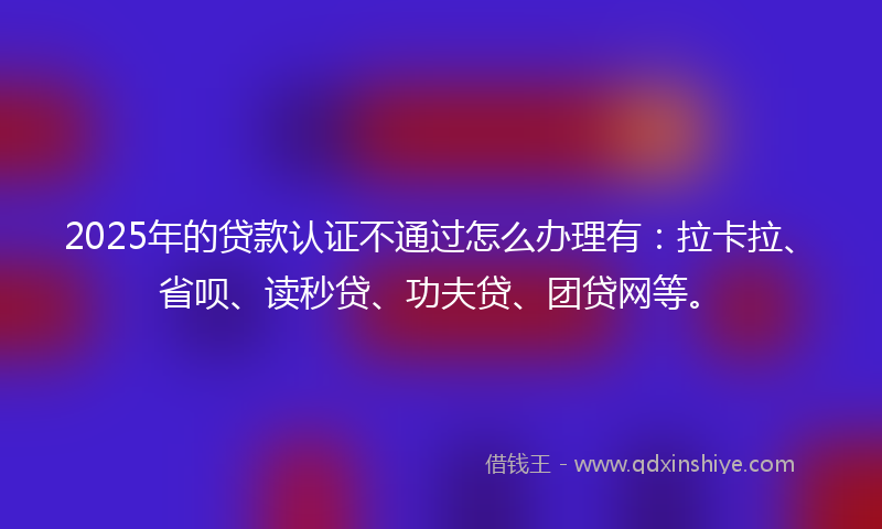 2025年的贷款认证不通过怎么办理有：拉卡拉、省呗、读秒贷、功夫贷、团贷网等。