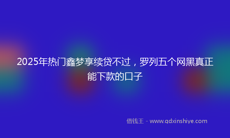2025年热门鑫梦享续贷不过，罗列五个网黑真正能下款的口子